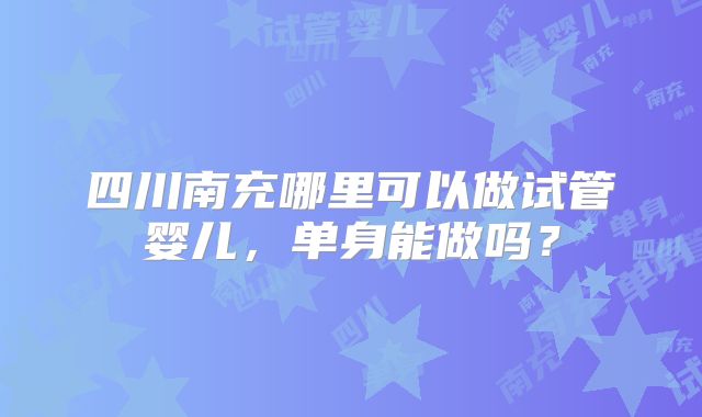 四川南充哪里可以做试管婴儿，单身能做吗？
