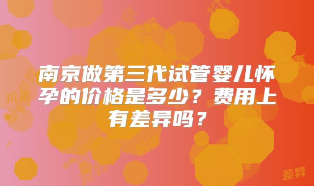 南京做第三代试管婴儿怀孕的价格是多少?费用上有差异吗?