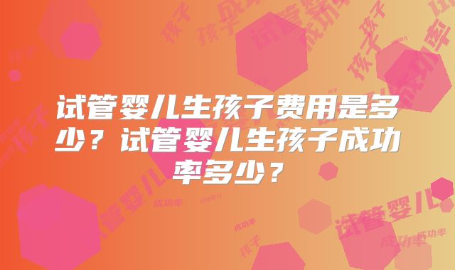 试管婴儿生孩子费用是多少?试管婴儿生孩子成功率多少?