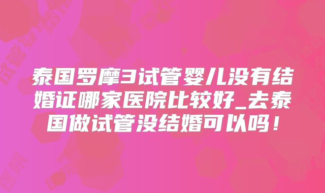 泰国罗摩3试管婴儿没有结婚证哪家医院比较好_去泰国做试管没结婚可以吗!