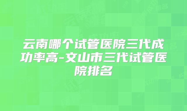 云南哪个试管医院三代成功率高-文山市三代试管医院排名