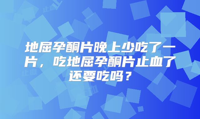 地屈孕酮片晚上少吃了一片,吃地屈孕酮片止血了还要吃吗?