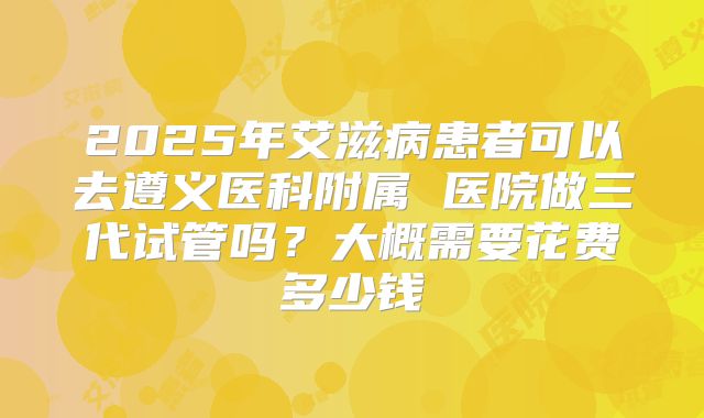 2025年艾滋病患者可以去遵义医科附属 医院做三代试管吗？大概需要花费多少钱