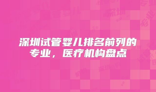 深圳试管婴儿排名前列的专业，医疗机构盘点