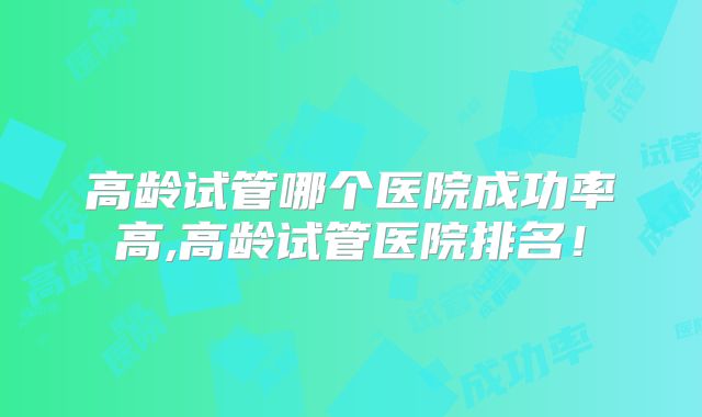 高龄试管哪个医院成功率高,高龄试管医院排名！