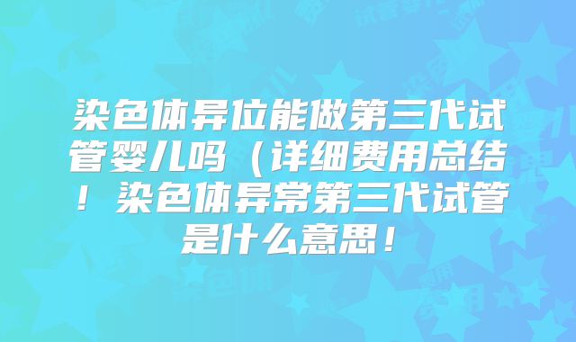 染色体异位能做第三代试管婴儿吗(详细费用总结!染色体异常第三代试管是什么意思!