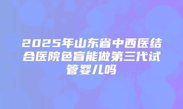 2025年山东省中西医结合医院色盲能做第三代试管婴儿吗