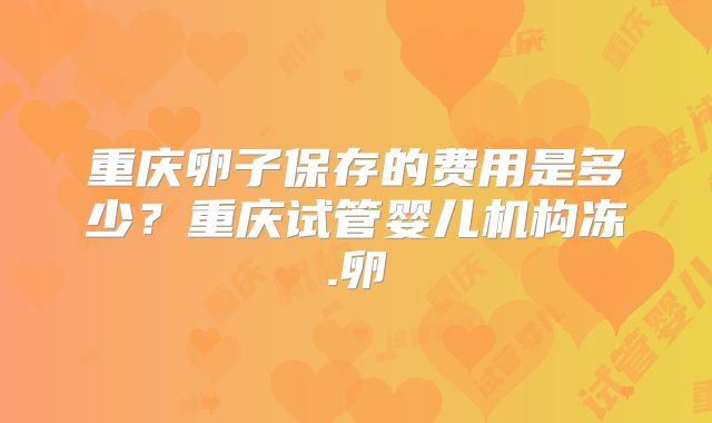 重庆卵子保存的费用是多少？重庆试管婴儿机构冻.卵
