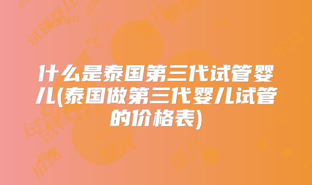 什么是泰国第三代试管婴儿(泰国做第三代婴儿试管的价格表)