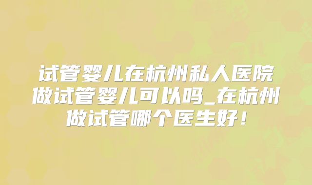 试管婴儿在杭州私人医院做试管婴儿可以吗_在杭州做试管哪个医生好!