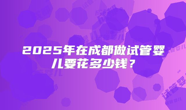 2025年在成都做试管婴儿要花多少钱？