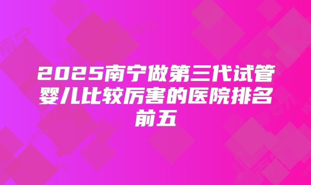 2025南宁做第三代试管婴儿比较厉害的医院排名前五