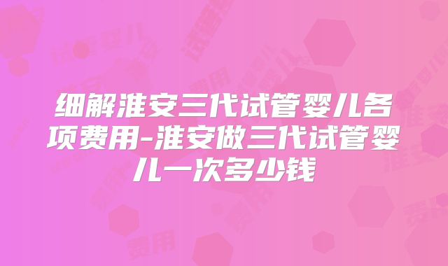 细解淮安三代试管婴儿各项费用-淮安做三代试管婴儿一次多少钱