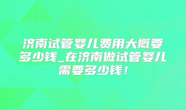 济南试管婴儿费用大概要多少钱_在济南做试管婴儿需要多少钱！