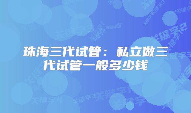 珠海三代试管：私立做三代试管一般多少钱