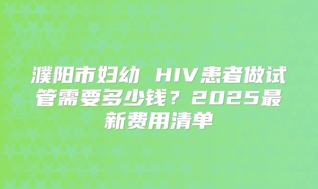 濮阳市妇幼 HIV患者做试管需要多少钱？2025最新费用清单