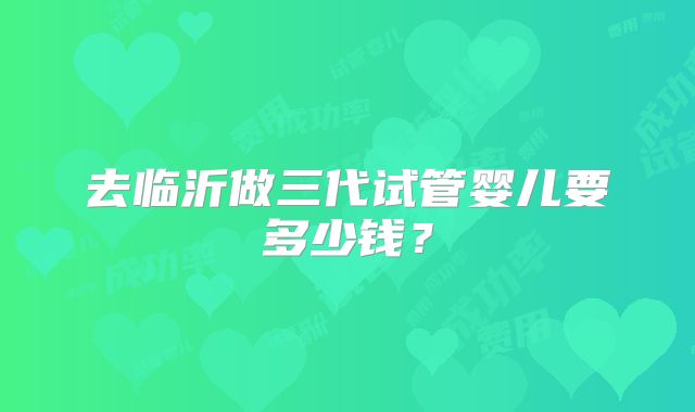 去临沂做三代试管婴儿要多少钱？