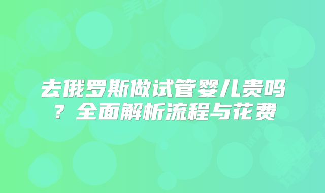 去俄罗斯做试管婴儿贵吗？全面解析流程与花费