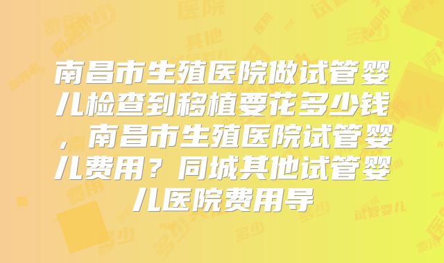 南昌市生殖医院做试管婴儿检查到移植要花多少钱，南昌市生殖医院试管婴儿费用？同城其他试管婴儿医院费用导