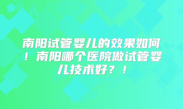 南阳试管婴儿的效果如何!南阳哪个医院做试管婴儿技术好?!