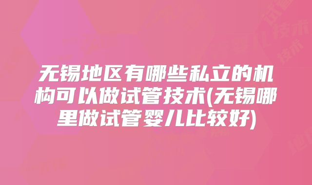 无锡地区有哪些私立的机构可以做试管技术(无锡哪里做试管婴儿比较好)