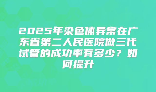 2025年染色体异常在广东省第二人民医院做三代试管的成功率有多少?如何提升