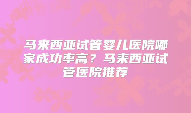 马来西亚试管婴儿医院哪家成功率高？马来西亚试管医院推荐