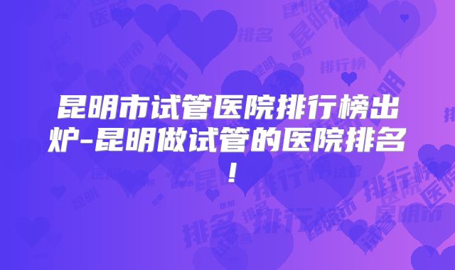 昆明市试管医院排行榜出炉-昆明做试管的医院排名！