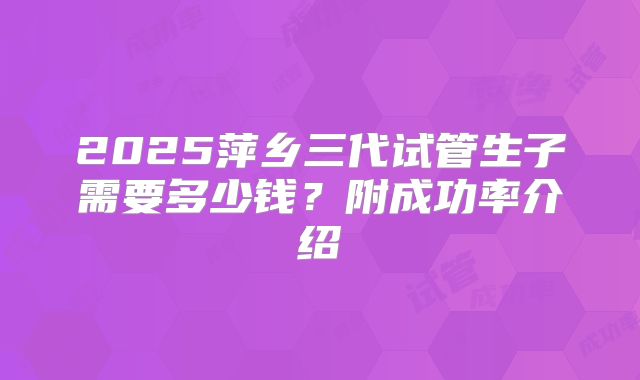 2025萍乡三代试管生子需要多少钱?附成功率介绍