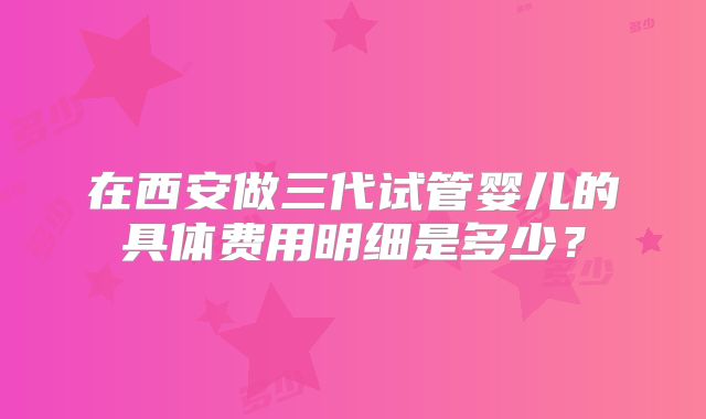 在西安做三代试管婴儿的具体费用明细是多少？
