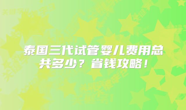 泰国三代试管婴儿费用总共多少？省钱攻略！