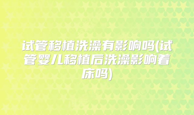 试管移植洗澡有影响吗(试管婴儿移植后洗澡影响着床吗)