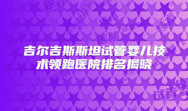 吉尔吉斯斯坦试管婴儿技术领跑医院排名揭晓