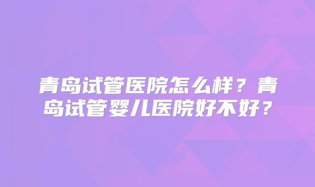青岛试管医院怎么样？青岛试管婴儿医院好不好？