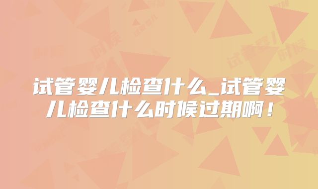试管婴儿检查什么_试管婴儿检查什么时候过期啊!