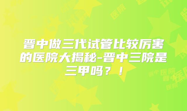 晋中做三代试管比较厉害的医院大揭秘-晋中三院是三甲吗？！