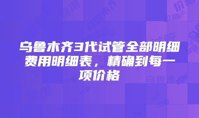 乌鲁木齐3代试管全部明细费用明细表，精确到每一项价格