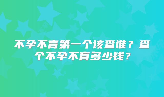 不孕不育第一个该查谁?查个不孕不育多少钱?