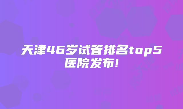 天津46岁试管排名top5医院发布!