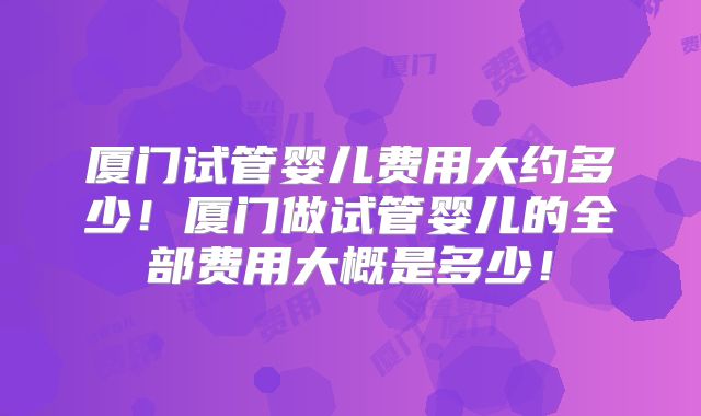 厦门试管婴儿费用大约多少！厦门做试管婴儿的全部费用大概是多少！