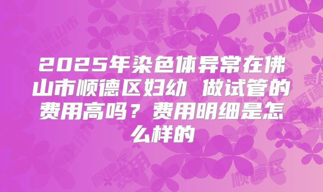 2025年染色体异常在佛山市顺德区妇幼 做试管的费用高吗?费用明细是怎么样的