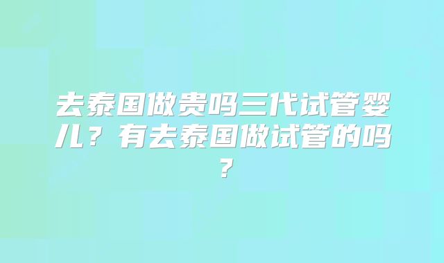 去泰国做贵吗三代试管婴儿？有去泰国做试管的吗？