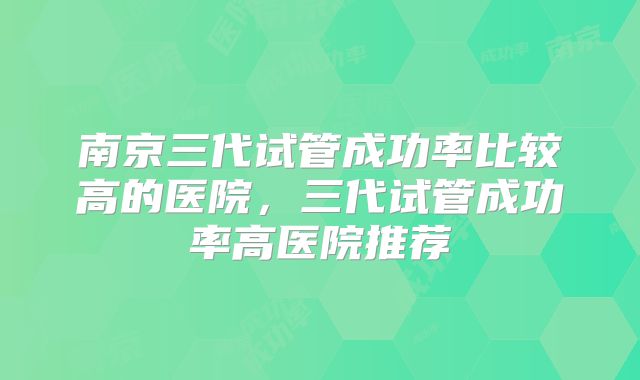 南京三代试管成功率比较高的医院，三代试管成功率高医院推荐