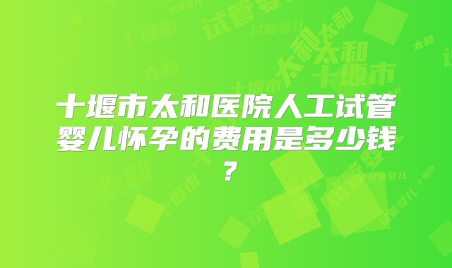 十堰市太和医院人工试管婴儿怀孕的费用是多少钱?