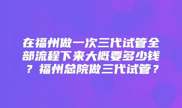在福州做一次三代试管全部流程下来大概要多少钱？福州总院做三代试管？