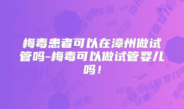 梅毒患者可以在漳州做试管吗-梅毒可以做试管婴儿吗！