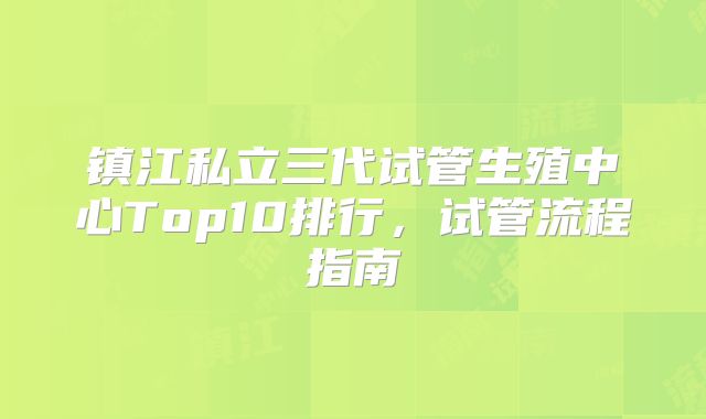 镇江私立三代试管生殖中心Top10排行，试管流程指南