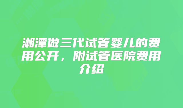 湘潭做三代试管婴儿的费用公开，附试管医院费用介绍