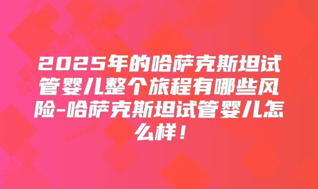 2025年的哈萨克斯坦试管婴儿整个旅程有哪些风险-哈萨克斯坦试管婴儿怎么样!