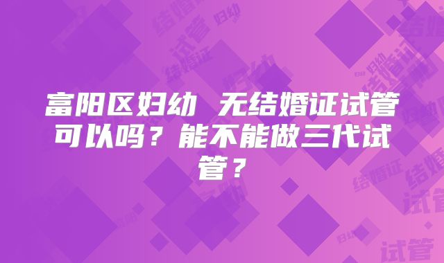 富阳区妇幼 无结婚证试管可以吗？能不能做三代试管？
